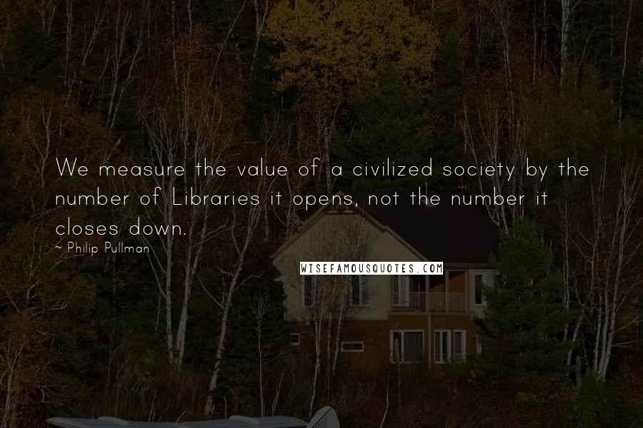 Philip Pullman Quotes: We measure the value of a civilized society by the number of Libraries it opens, not the number it closes down.