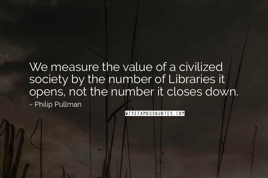Philip Pullman Quotes: We measure the value of a civilized society by the number of Libraries it opens, not the number it closes down.