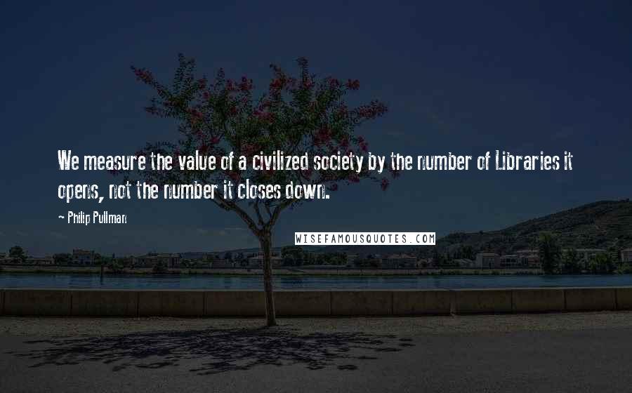 Philip Pullman Quotes: We measure the value of a civilized society by the number of Libraries it opens, not the number it closes down.