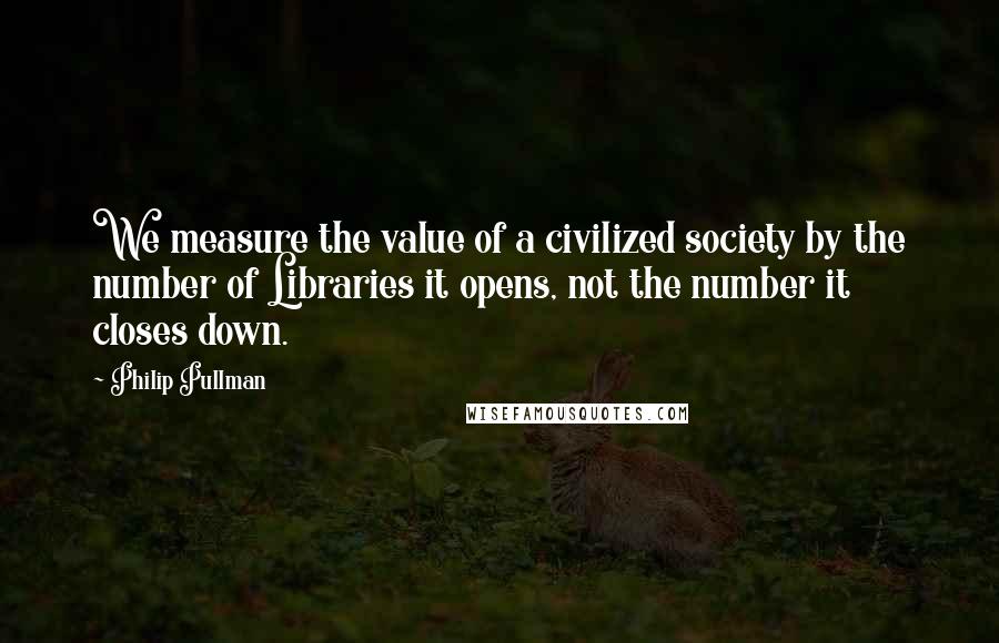 Philip Pullman Quotes: We measure the value of a civilized society by the number of Libraries it opens, not the number it closes down.