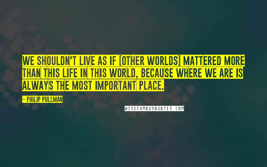 Philip Pullman Quotes: We shouldn't live as if [other worlds] mattered more than this life in this world, because where we are is always the most important place.