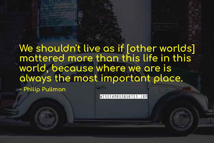 Philip Pullman Quotes: We shouldn't live as if [other worlds] mattered more than this life in this world, because where we are is always the most important place.