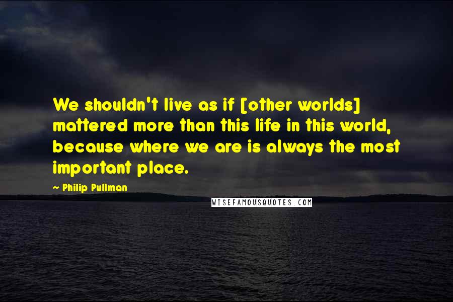 Philip Pullman Quotes: We shouldn't live as if [other worlds] mattered more than this life in this world, because where we are is always the most important place.