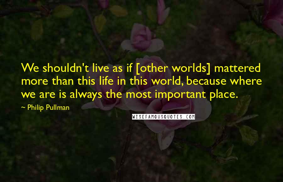 Philip Pullman Quotes: We shouldn't live as if [other worlds] mattered more than this life in this world, because where we are is always the most important place.