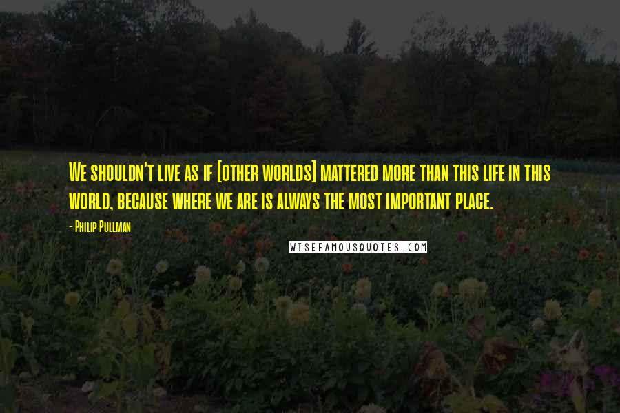 Philip Pullman Quotes: We shouldn't live as if [other worlds] mattered more than this life in this world, because where we are is always the most important place.