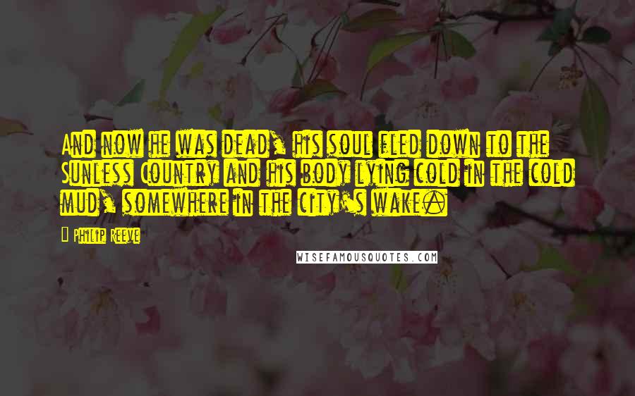 Philip Reeve Quotes: And now he was dead, his soul fled down to the Sunless Country and his body lying cold in the cold mud, somewhere in the city's wake.
