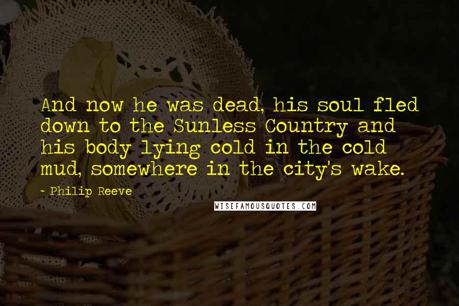 Philip Reeve Quotes: And now he was dead, his soul fled down to the Sunless Country and his body lying cold in the cold mud, somewhere in the city's wake.