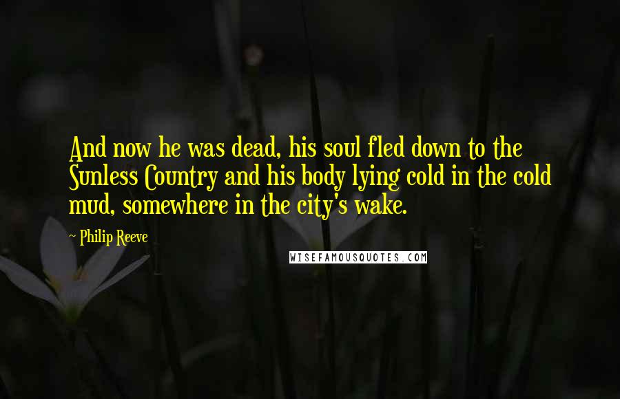 Philip Reeve Quotes: And now he was dead, his soul fled down to the Sunless Country and his body lying cold in the cold mud, somewhere in the city's wake.