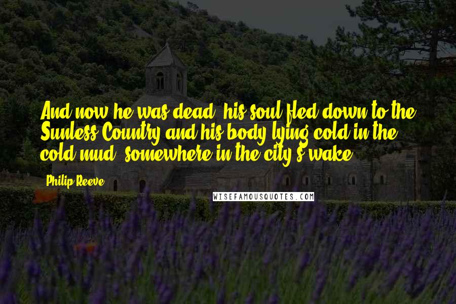 Philip Reeve Quotes: And now he was dead, his soul fled down to the Sunless Country and his body lying cold in the cold mud, somewhere in the city's wake.