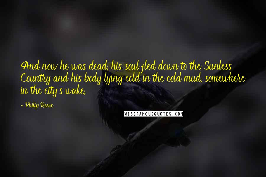 Philip Reeve Quotes: And now he was dead, his soul fled down to the Sunless Country and his body lying cold in the cold mud, somewhere in the city's wake.