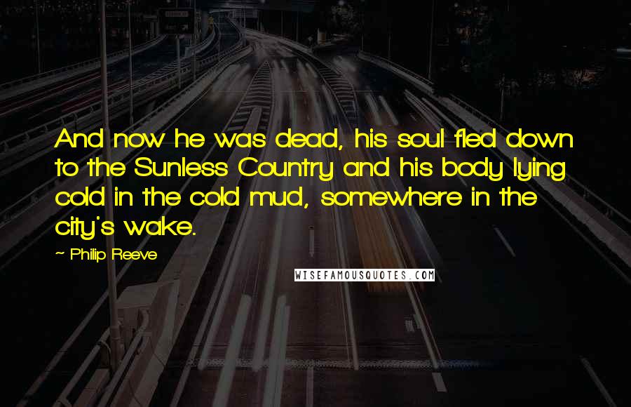 Philip Reeve Quotes: And now he was dead, his soul fled down to the Sunless Country and his body lying cold in the cold mud, somewhere in the city's wake.