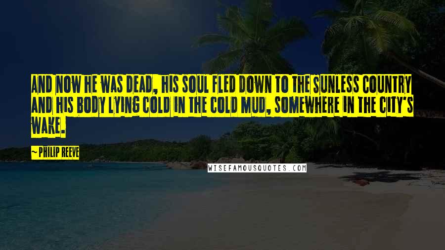 Philip Reeve Quotes: And now he was dead, his soul fled down to the Sunless Country and his body lying cold in the cold mud, somewhere in the city's wake.