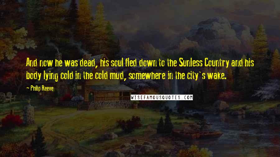 Philip Reeve Quotes: And now he was dead, his soul fled down to the Sunless Country and his body lying cold in the cold mud, somewhere in the city's wake.