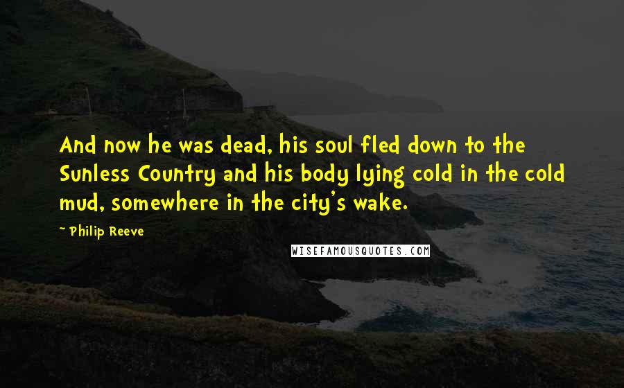 Philip Reeve Quotes: And now he was dead, his soul fled down to the Sunless Country and his body lying cold in the cold mud, somewhere in the city's wake.