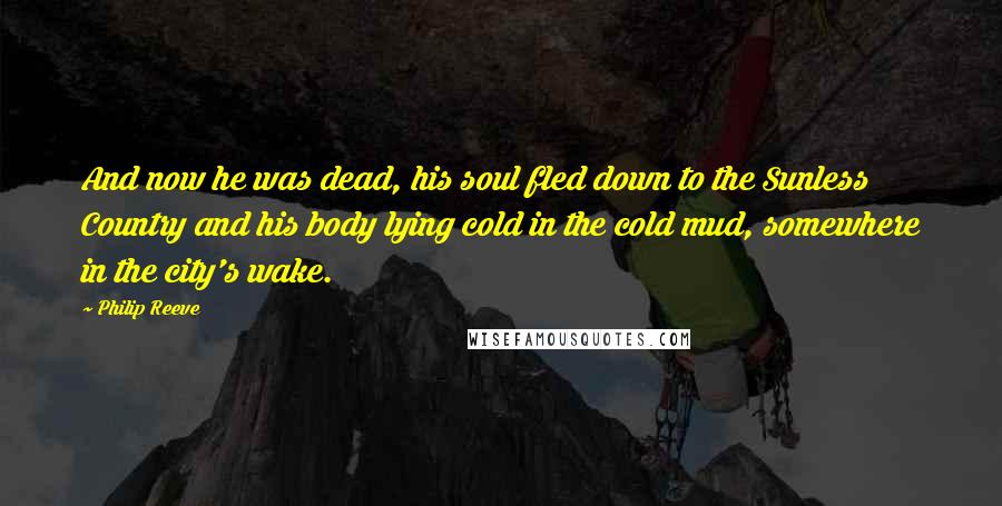 Philip Reeve Quotes: And now he was dead, his soul fled down to the Sunless Country and his body lying cold in the cold mud, somewhere in the city's wake.