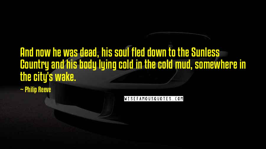 Philip Reeve Quotes: And now he was dead, his soul fled down to the Sunless Country and his body lying cold in the cold mud, somewhere in the city's wake.