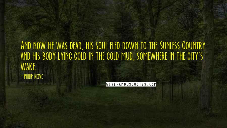 Philip Reeve Quotes: And now he was dead, his soul fled down to the Sunless Country and his body lying cold in the cold mud, somewhere in the city's wake.