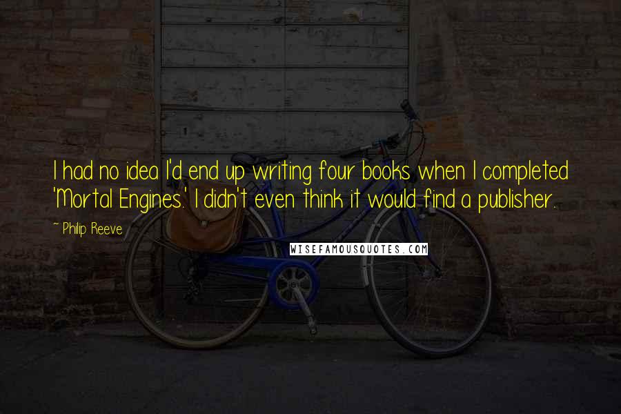 Philip Reeve Quotes: I had no idea I'd end up writing four books when I completed 'Mortal Engines.' I didn't even think it would find a publisher.