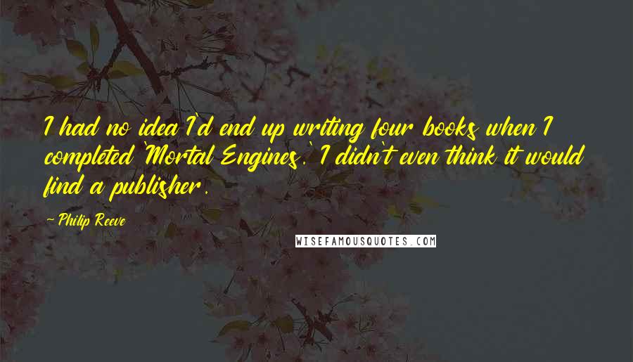 Philip Reeve Quotes: I had no idea I'd end up writing four books when I completed 'Mortal Engines.' I didn't even think it would find a publisher.