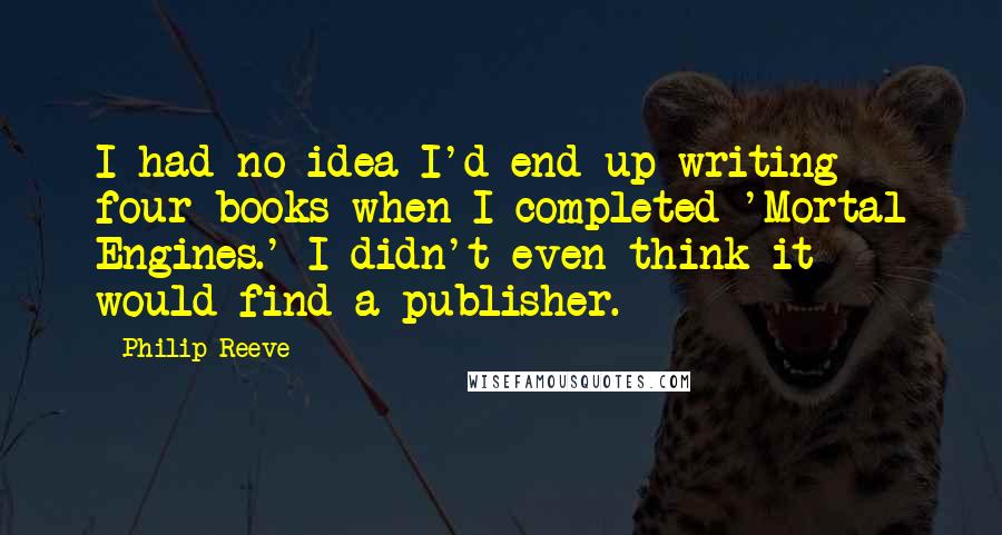 Philip Reeve Quotes: I had no idea I'd end up writing four books when I completed 'Mortal Engines.' I didn't even think it would find a publisher.