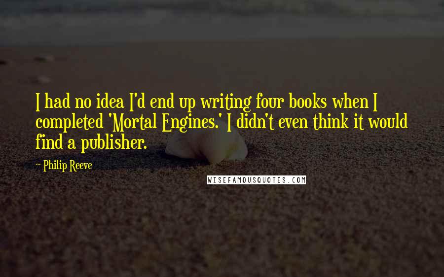 Philip Reeve Quotes: I had no idea I'd end up writing four books when I completed 'Mortal Engines.' I didn't even think it would find a publisher.