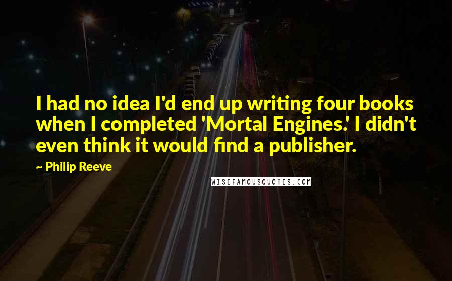Philip Reeve Quotes: I had no idea I'd end up writing four books when I completed 'Mortal Engines.' I didn't even think it would find a publisher.