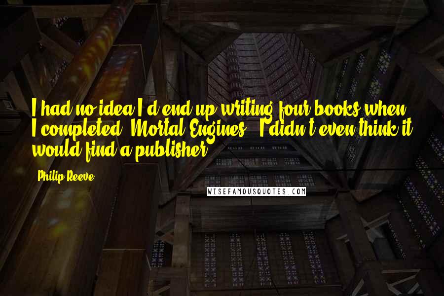 Philip Reeve Quotes: I had no idea I'd end up writing four books when I completed 'Mortal Engines.' I didn't even think it would find a publisher.