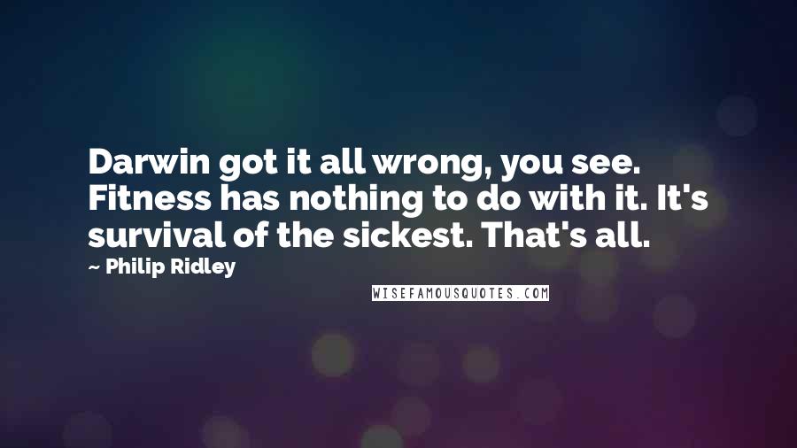 Philip Ridley Quotes: Darwin got it all wrong, you see. Fitness has nothing to do with it. It's survival of the sickest. That's all.