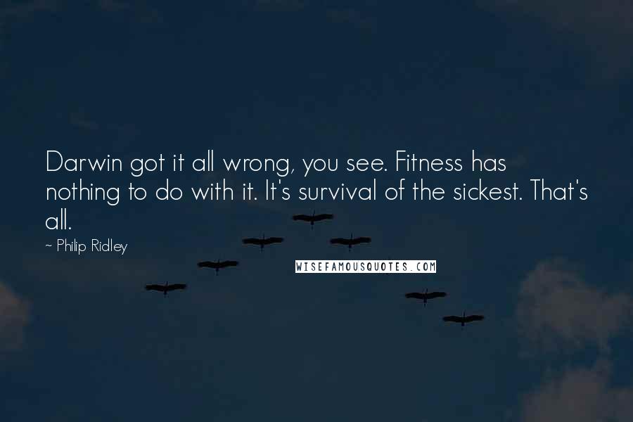 Philip Ridley Quotes: Darwin got it all wrong, you see. Fitness has nothing to do with it. It's survival of the sickest. That's all.