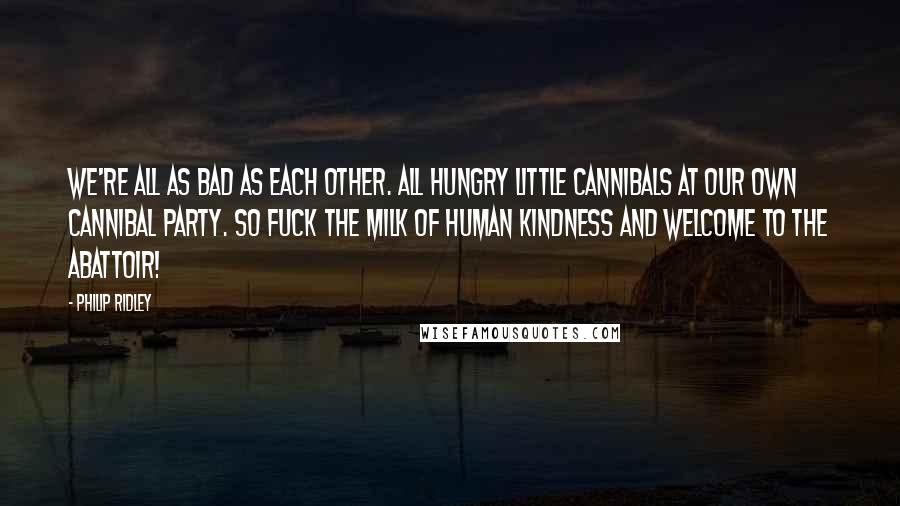 Philip Ridley Quotes: We're all as bad as each other. All hungry little cannibals at our own cannibal party. So fuck the milk of human kindness and welcome to the abattoir!