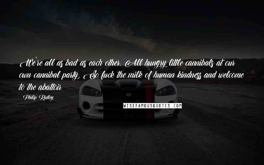 Philip Ridley Quotes: We're all as bad as each other. All hungry little cannibals at our own cannibal party. So fuck the milk of human kindness and welcome to the abattoir!