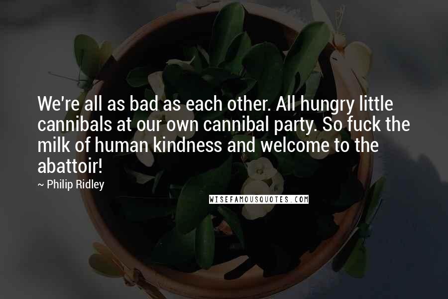 Philip Ridley Quotes: We're all as bad as each other. All hungry little cannibals at our own cannibal party. So fuck the milk of human kindness and welcome to the abattoir!