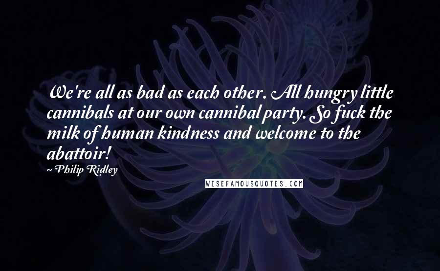 Philip Ridley Quotes: We're all as bad as each other. All hungry little cannibals at our own cannibal party. So fuck the milk of human kindness and welcome to the abattoir!