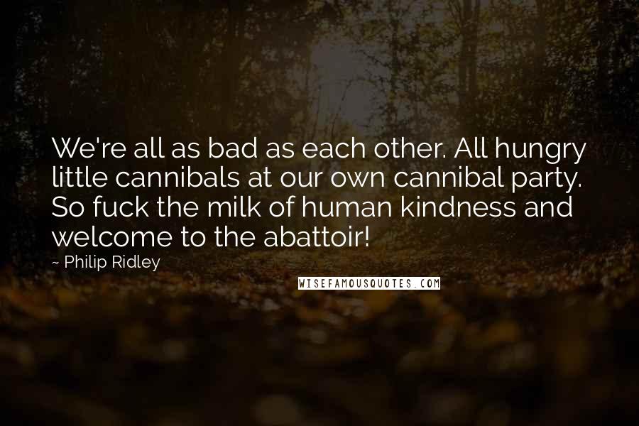 Philip Ridley Quotes: We're all as bad as each other. All hungry little cannibals at our own cannibal party. So fuck the milk of human kindness and welcome to the abattoir!