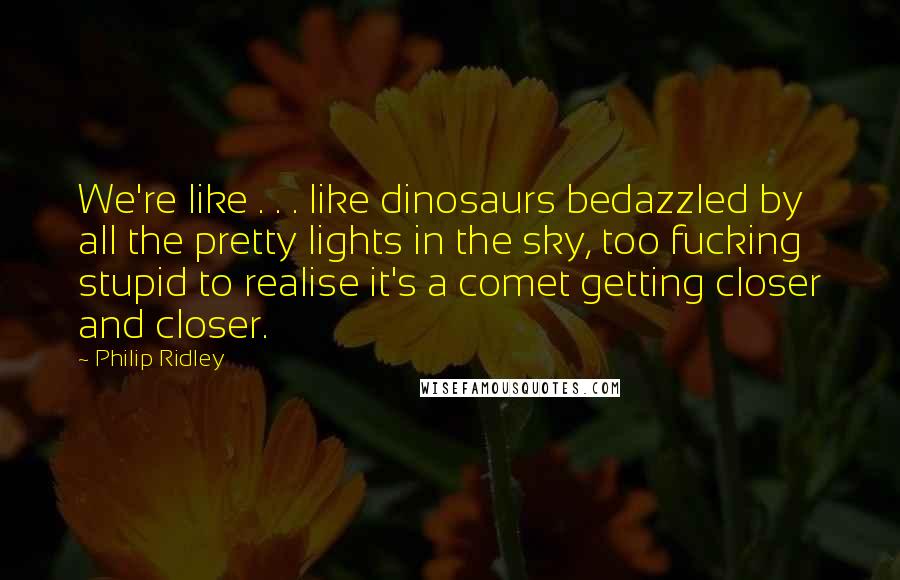 Philip Ridley Quotes: We're like . . . like dinosaurs bedazzled by all the pretty lights in the sky, too fucking stupid to realise it's a comet getting closer and closer.