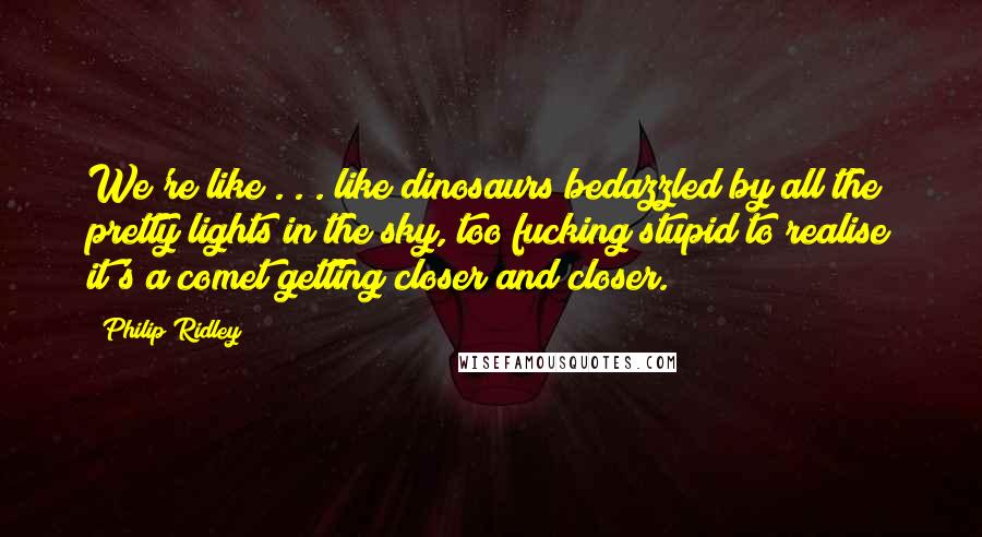 Philip Ridley Quotes: We're like . . . like dinosaurs bedazzled by all the pretty lights in the sky, too fucking stupid to realise it's a comet getting closer and closer.