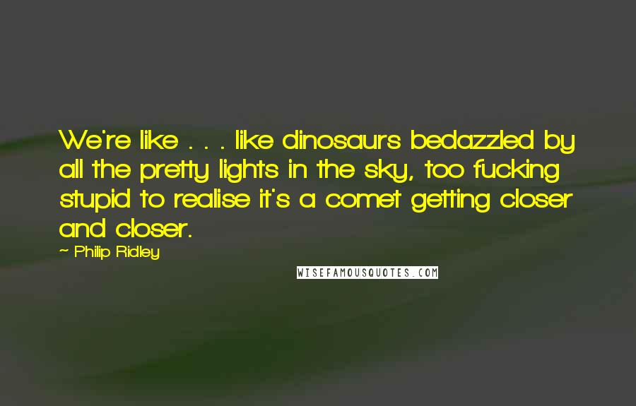 Philip Ridley Quotes: We're like . . . like dinosaurs bedazzled by all the pretty lights in the sky, too fucking stupid to realise it's a comet getting closer and closer.