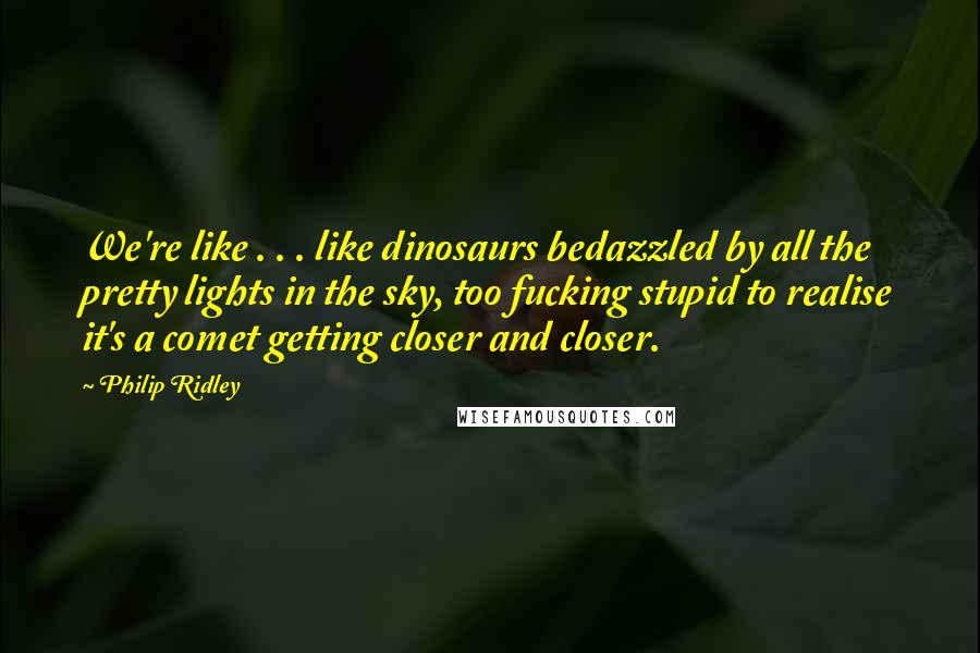 Philip Ridley Quotes: We're like . . . like dinosaurs bedazzled by all the pretty lights in the sky, too fucking stupid to realise it's a comet getting closer and closer.