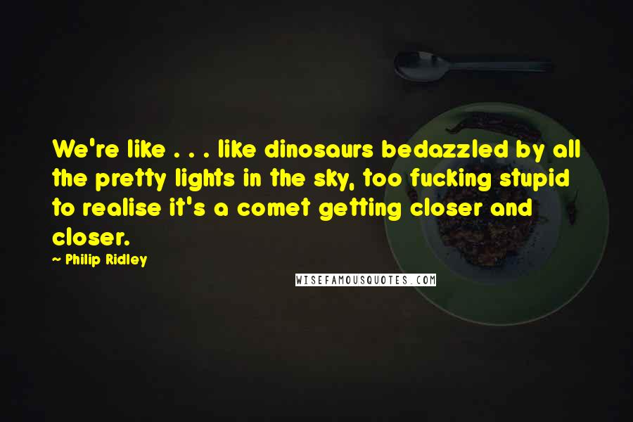 Philip Ridley Quotes: We're like . . . like dinosaurs bedazzled by all the pretty lights in the sky, too fucking stupid to realise it's a comet getting closer and closer.