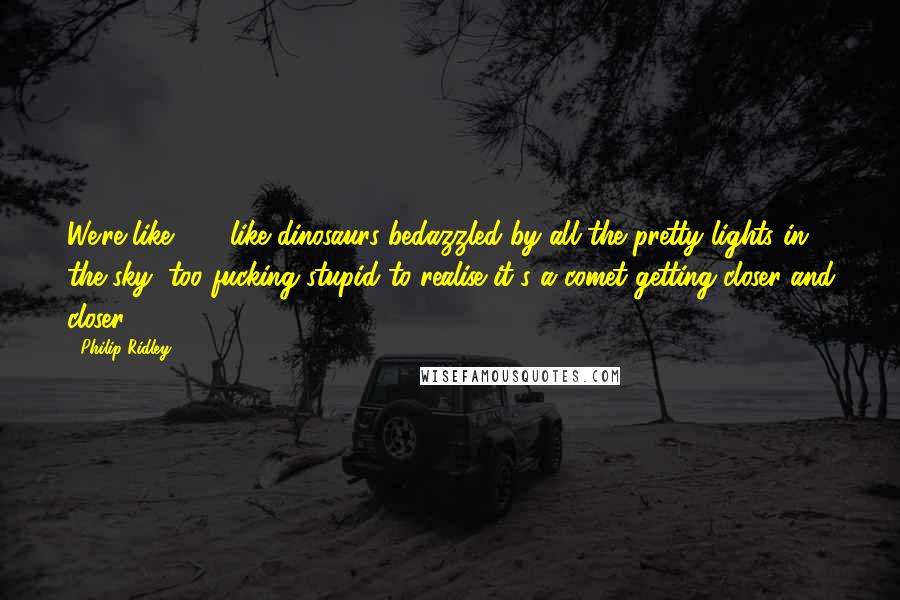 Philip Ridley Quotes: We're like . . . like dinosaurs bedazzled by all the pretty lights in the sky, too fucking stupid to realise it's a comet getting closer and closer.