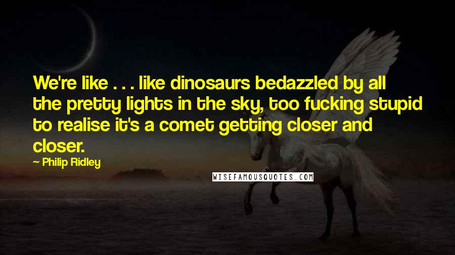 Philip Ridley Quotes: We're like . . . like dinosaurs bedazzled by all the pretty lights in the sky, too fucking stupid to realise it's a comet getting closer and closer.