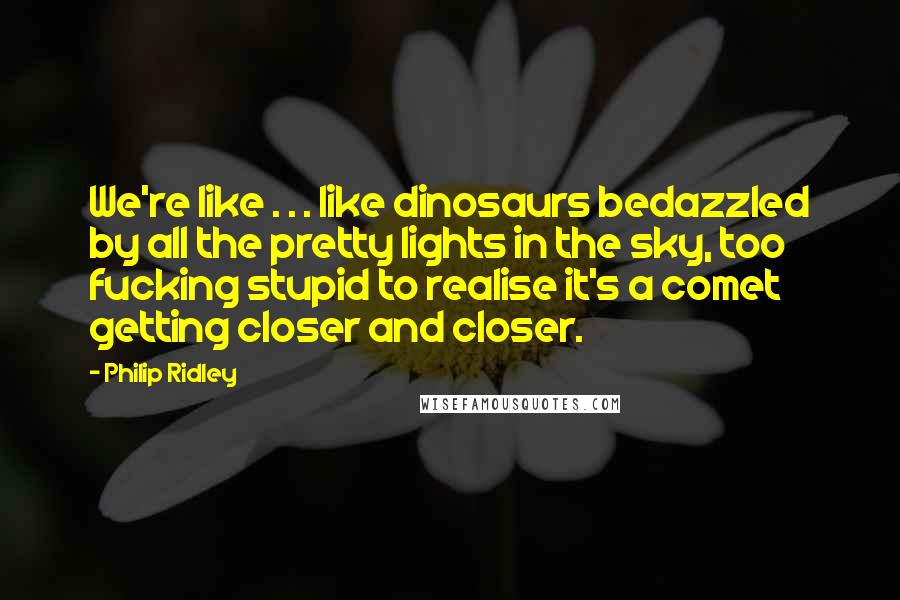 Philip Ridley Quotes: We're like . . . like dinosaurs bedazzled by all the pretty lights in the sky, too fucking stupid to realise it's a comet getting closer and closer.