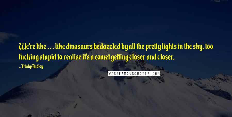 Philip Ridley Quotes: We're like . . . like dinosaurs bedazzled by all the pretty lights in the sky, too fucking stupid to realise it's a comet getting closer and closer.