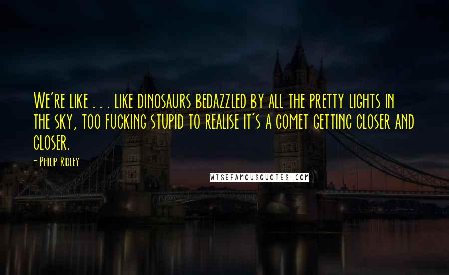 Philip Ridley Quotes: We're like . . . like dinosaurs bedazzled by all the pretty lights in the sky, too fucking stupid to realise it's a comet getting closer and closer.