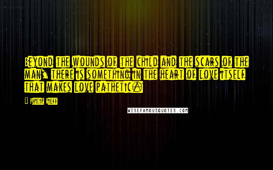 Philip Rieff Quotes: Beyond the wounds of the child and the scars of the man, there is something in the heart of love itself that makes love pathetic.