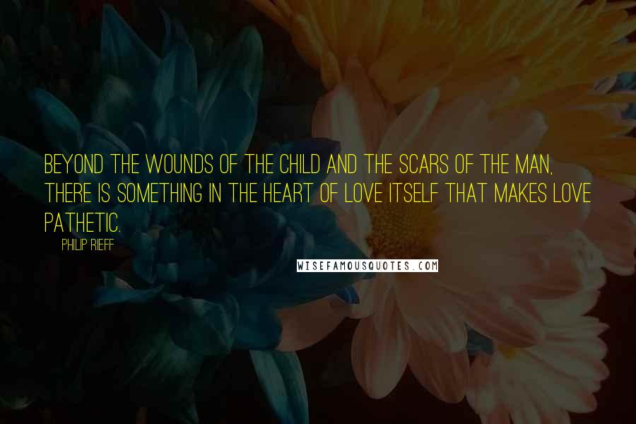 Philip Rieff Quotes: Beyond the wounds of the child and the scars of the man, there is something in the heart of love itself that makes love pathetic.