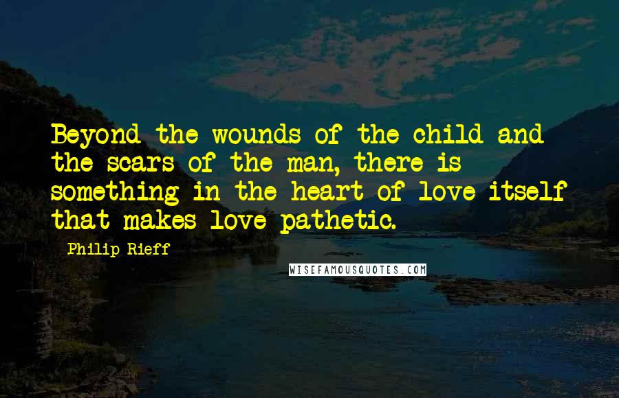 Philip Rieff Quotes: Beyond the wounds of the child and the scars of the man, there is something in the heart of love itself that makes love pathetic.