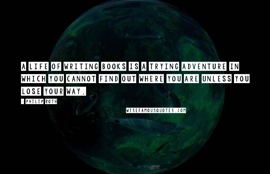 Philip Roth Quotes: A life of writing books is a trying adventure in which you cannot find out where you are unless you lose your way.