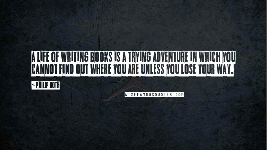 Philip Roth Quotes: A life of writing books is a trying adventure in which you cannot find out where you are unless you lose your way.