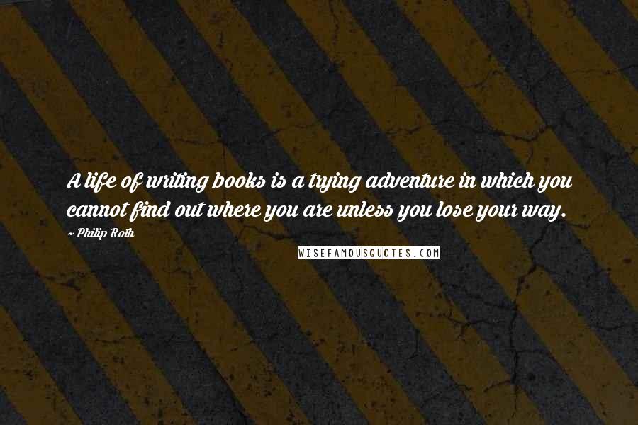 Philip Roth Quotes: A life of writing books is a trying adventure in which you cannot find out where you are unless you lose your way.